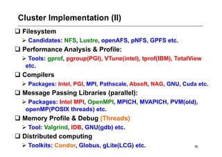 Cluster Implementation (II)
 Filesystem
   Candidates: NFS, Lustre, openAFS, pNFS, GPFS etc.
 Performance Analysis & Profile:
   Tools: gprof, pgroup(PGI), VTune(intel), tprof(IBM), TotalView
   etc.
 Compilers
   Packages: Intel, PGI, MPI, Pathscale, Absoft, NAG, GNU, Cuda etc.
 Message Passing Libraries (parallel):
   Packages: Intel MPI, OpenMPI, MPICH, MVAPICH, PVM(old),
   openMP(POSIX threads) etc.
 Memory Profile & Debug (Threads)
   Tool: Valgrind, IDB, GNU(gdb) etc.
 Distributed computing
   Toolkits: Condor, Globus, gLite(LCG) etc.                   75
 