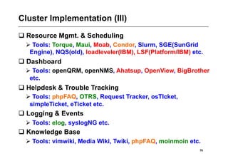 Cluster Implementation (III)
 Resource Mgmt. & Scheduling
   Tools: Torque, Maui, Moab, Condor, Slurm, SGE(SunGrid
   Engine), NQS(old), loadleveler(IBM), LSF(Platform/IBM) etc.
 Dashboard
   Tools: openQRM, openNMS, Ahatsup, OpenView, BigBrother
   etc.
 Helpdesk & Trouble Tracking
   Tools: phpFAQ, OTRS, Request Tracker, osTIcket,
   simpleTicket, eTicket etc.
 Logging & Events
   Tools: elog, syslogNG etc.
 Knowledge Base
   Tools: vimwiki, Media Wiki, Twiki, phpFAQ, moinmoin etc.
                                                            76
 