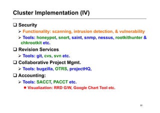 Cluster Implementation (IV)
 Security
   Functionality: scanning, intrusion detection, & vulnerability
   Tools: honeypot, snort, saint, snmp, nessus, rootkithunter &
   chkrootkit etc.
 Revision Services
   Tools: git, cvs, svn etc.
 Collaborative Project Mgmt.
   Tools: bugzilla, OTRS, projectHQ,
 Accounting:
   Tools: SACCT, PACCT etc.
     Visualization: RRD G/W, Google Chart Tool etc.



                                                             77
 