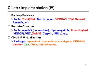 Cluster Implementation (IV)
 Backup Services
   Tools: Tivoli(IBM), Bacula, rsync, VERITAS, TSM, Netvault,
   Amanda, etc.
 Remote Console
   Tools: openNX (no machine), rdp compatible, Hummingbird
   (XDMCP), VNC, Xwin32, Cygwin, IPMI v2 etc.
 Cloud & Virtualization
   Packages: openstack, opennebula, eucalyptus, CERNVM,
   Vmware, Xen, Citrix, VirtualBox etc.




                                                             78
 