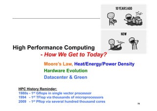High Performance Computing
          - How We Get to Today?
               Moore’s Law, Heat/Energy/Power Density
               Hardware Evolution
               Datacenter & Green

 HPC History Reminder:
 1980s - 1st Gflops in single vector processor
 1994 - 1st TFlop via thousands of microprocessors
 2009 - 1st Pflop via several hundred thousand cores    79
 