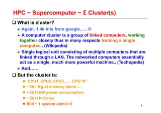 HPC ~ Supercomputer ~ Σ Cluster(s)
 What is cluster?
   Again, 1.4k hits from google….. 
   A computer cluster is a group of linked computers, working
   together closely thus in many respects forming a single
   computer... (Wikipedia)
   Single logical unit consisting of multiple computers that are
   linked through a LAN. The networked computers essentially
   act as a single, much more powerful machine.. (Techopedia)
   And……
 But the cluster is:
      CPU1, CPU2, CPU3….. CPU”N”
     ~ O() Kg of memory dimm….
     < O(1) kW power consumption
     ~ O(1) K-Cores
     Still ~ 1 system admin                                 8
 