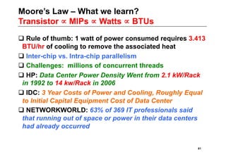 Moore’s Law – What we learn?
Transistor ∝ MIPs ∝ Watts ∝ BTUs

 Rule of thumb: 1 watt of power consumed requires 3.413
 BTU/hr of cooling to remove the associated heat
 Inter-chip vs. Intra-chip parallelism
 Challenges: millions of concurrent threads
 HP: Data Center Power Density Went from 2.1 kW/Rack
 in 1992 to 14 kw/Rack in 2006
 IDC: 3 Year Costs of Power and Cooling, Roughly Equal
 to Initial Capital Equipment Cost of Data Center
 NETWORKWORLD: 63% of 369 IT professionals said
 that running out of space or power in their data centers
 had already occurred


                                                      81
 