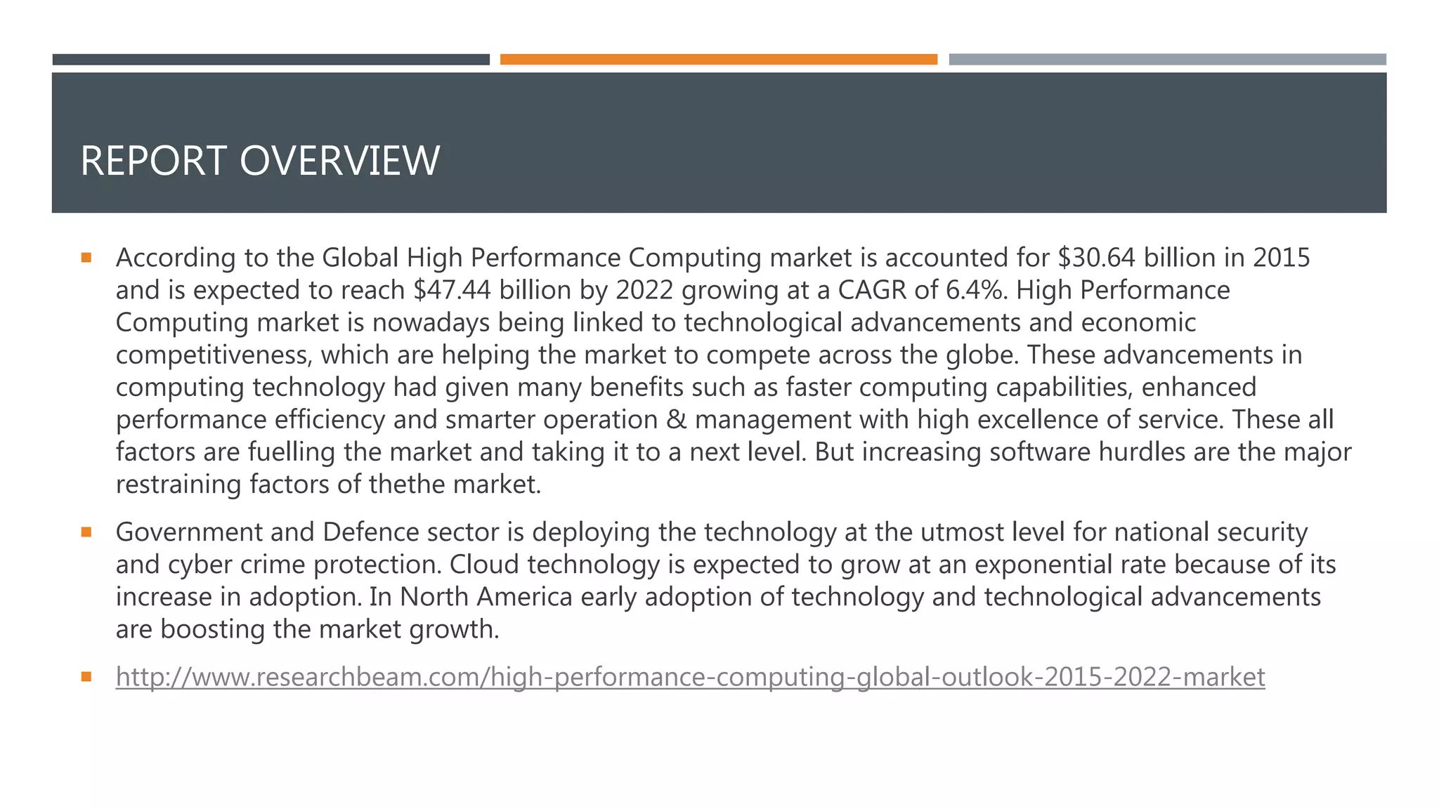 REPORT OVERVIEW
 According to the Global High Performance Computing market is accounted for $30.64 billion in 2015
and is expected to reach $47.44 billion by 2022 growing at a CAGR of 6.4%. High Performance
Computing market is nowadays being linked to technological advancements and economic
competitiveness, which are helping the market to compete across the globe. These advancements in
computing technology had given many benefits such as faster computing capabilities, enhanced
performance efficiency and smarter operation & management with high excellence of service. These all
factors are fuelling the market and taking it to a next level. But increasing software hurdles are the major
restraining factors of thethe market.
 Government and Defence sector is deploying the technology at the utmost level for national security
and cyber crime protection. Cloud technology is expected to grow at an exponential rate because of its
increase in adoption. In North America early adoption of technology and technological advancements
are boosting the market growth.
 http://www.researchbeam.com/high-performance-computing-global-outlook-2015-2022-market
 