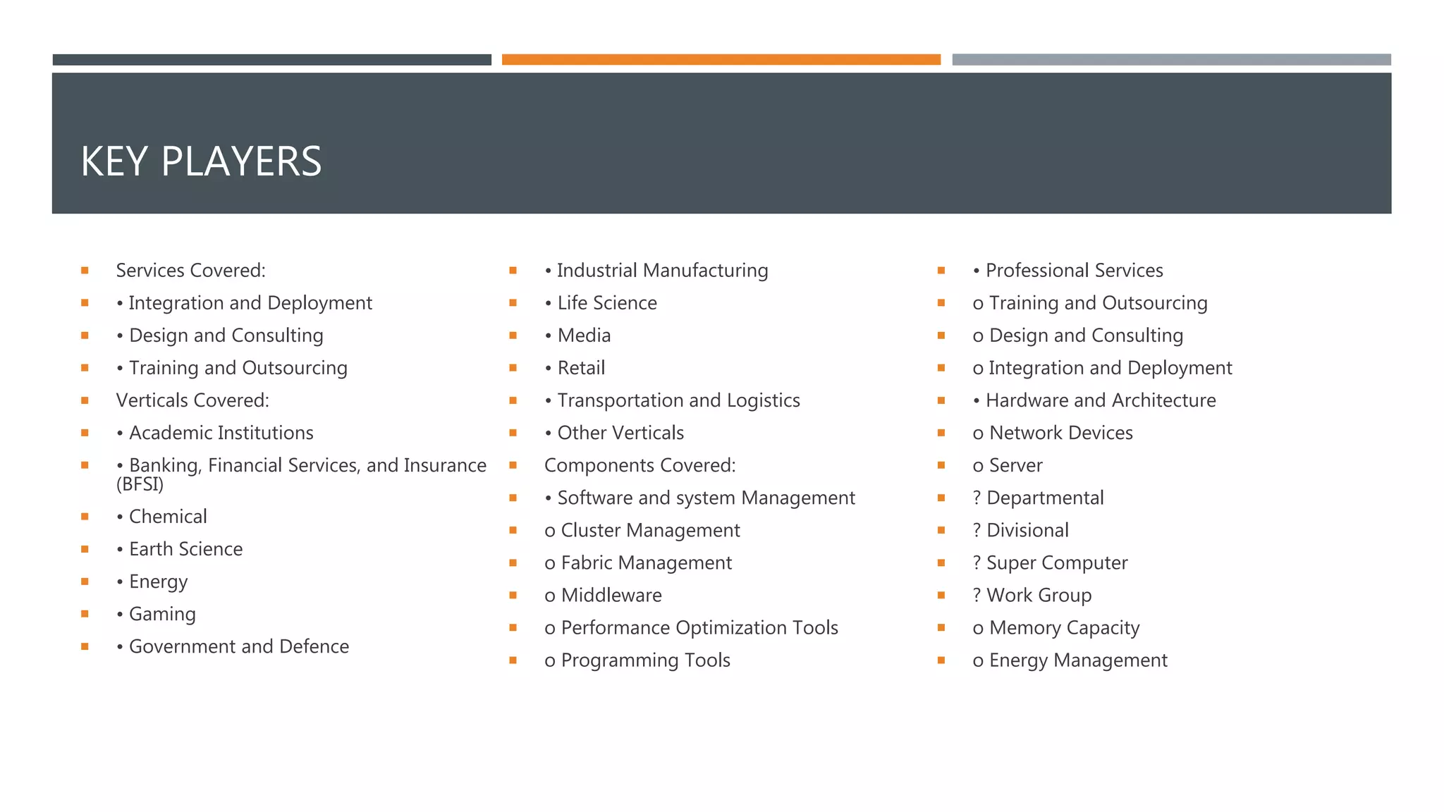 KEY PLAYERS
 Services Covered:
 • Integration and Deployment
 • Design and Consulting
 • Training and Outsourcing
 Verticals Covered:
 • Academic Institutions
 • Banking, Financial Services, and Insurance
(BFSI)
 • Chemical
 • Earth Science
 • Energy
 • Gaming
 • Government and Defence
 • Industrial Manufacturing
 • Life Science
 • Media
 • Retail
 • Transportation and Logistics
 • Other Verticals
 Components Covered:
 • Software and system Management
 o Cluster Management
 o Fabric Management
 o Middleware
 o Performance Optimization Tools
 o Programming Tools
 • Professional Services
 o Training and Outsourcing
 o Design and Consulting
 o Integration and Deployment
 • Hardware and Architecture
 o Network Devices
 o Server
 ? Departmental
 ? Divisional
 ? Super Computer
 ? Work Group
 o Memory Capacity
 o Energy Management
 