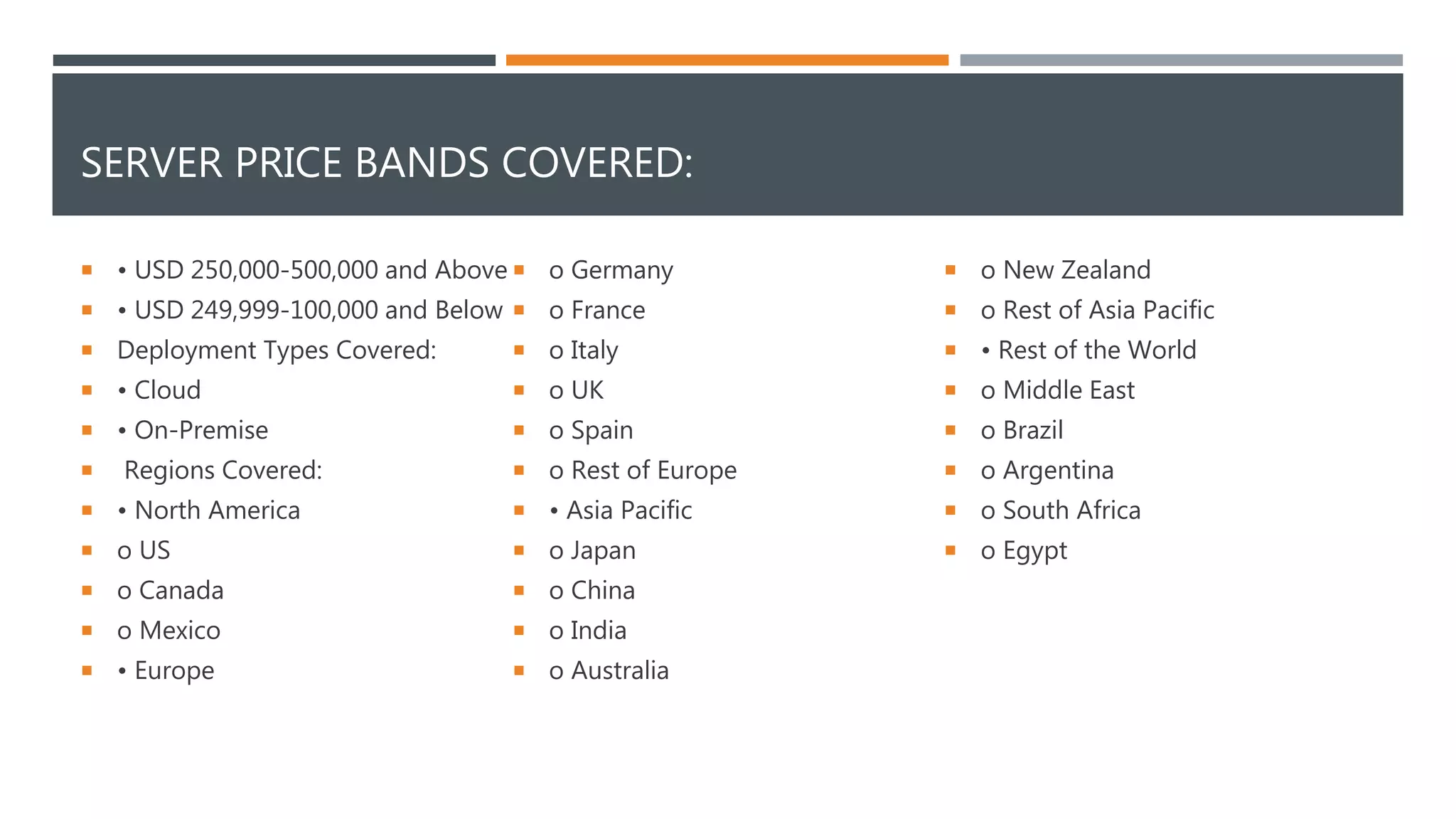 SERVER PRICE BANDS COVERED:
 • USD 250,000-500,000 and Above
 • USD 249,999-100,000 and Below
 Deployment Types Covered:
 • Cloud
 • On-Premise
 Regions Covered:
 • North America
 o US
 o Canada
 o Mexico
 • Europe
 o Germany
 o France
 o Italy
 o UK
 o Spain
 o Rest of Europe
 • Asia Pacific
 o Japan
 o China
 o India
 o Australia
 o New Zealand
 o Rest of Asia Pacific
 • Rest of the World
 o Middle East
 o Brazil
 o Argentina
 o South Africa
 o Egypt
 