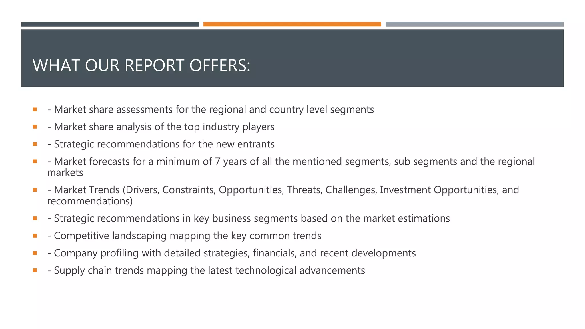 WHAT OUR REPORT OFFERS:
 - Market share assessments for the regional and country level segments
 - Market share analysis of the top industry players
 - Strategic recommendations for the new entrants
 - Market forecasts for a minimum of 7 years of all the mentioned segments, sub segments and the regional
markets
 - Market Trends (Drivers, Constraints, Opportunities, Threats, Challenges, Investment Opportunities, and
recommendations)
 - Strategic recommendations in key business segments based on the market estimations
 - Competitive landscaping mapping the key common trends
 - Company profiling with detailed strategies, financials, and recent developments
 - Supply chain trends mapping the latest technological advancements
 