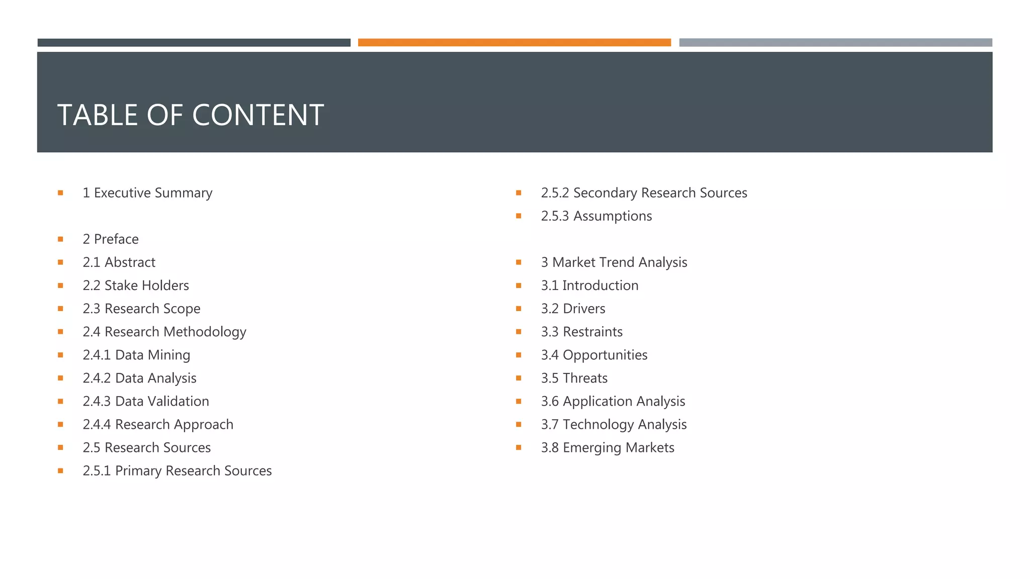 TABLE OF CONTENT
 1 Executive Summary
 2 Preface
 2.1 Abstract
 2.2 Stake Holders
 2.3 Research Scope
 2.4 Research Methodology
 2.4.1 Data Mining
 2.4.2 Data Analysis
 2.4.3 Data Validation
 2.4.4 Research Approach
 2.5 Research Sources
 2.5.1 Primary Research Sources
 2.5.2 Secondary Research Sources
 2.5.3 Assumptions
 3 Market Trend Analysis
 3.1 Introduction
 3.2 Drivers
 3.3 Restraints
 3.4 Opportunities
 3.5 Threats
 3.6 Application Analysis
 3.7 Technology Analysis
 3.8 Emerging Markets
 