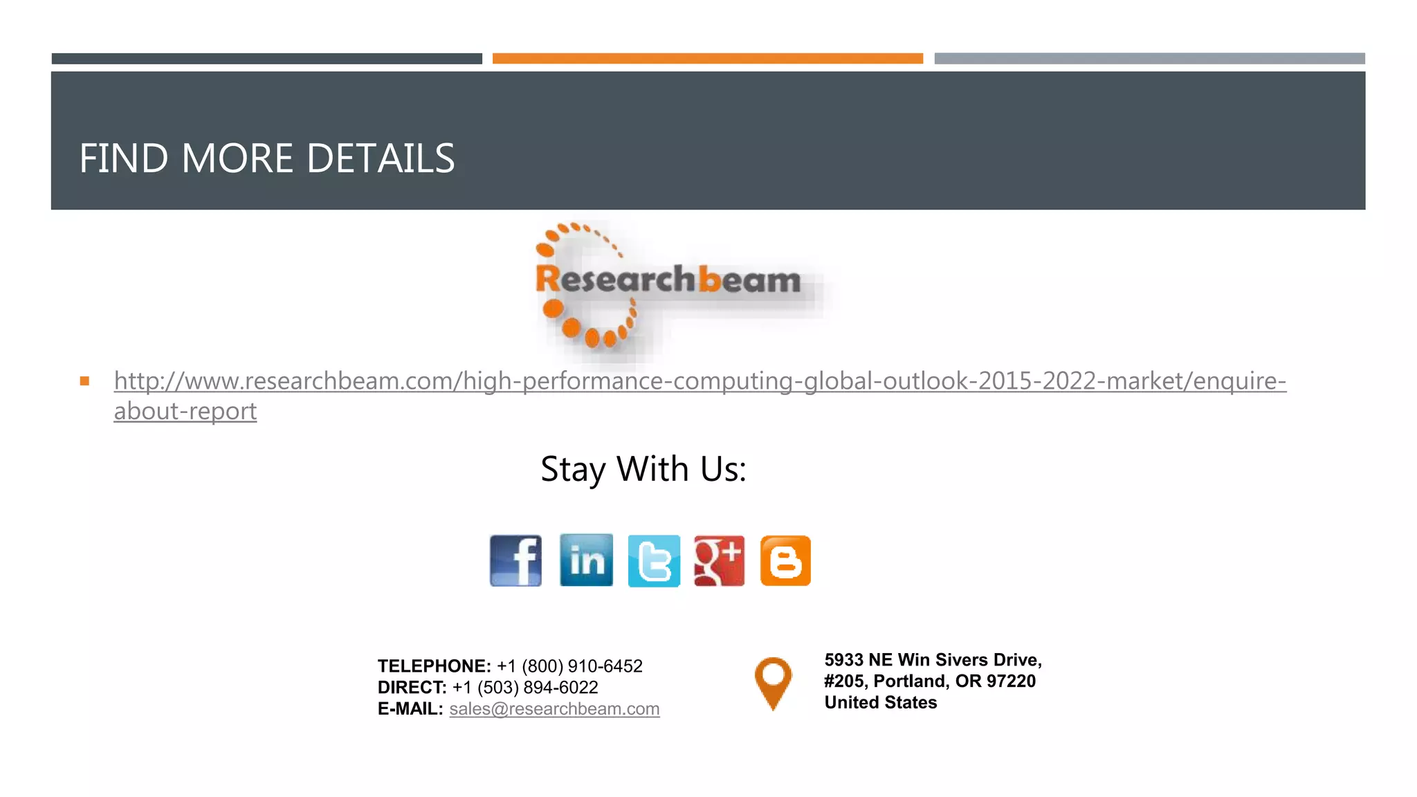 FIND MORE DETAILS
 http://www.researchbeam.com/high-performance-computing-global-outlook-2015-2022-market/enquire-
about-report
5933 NE Win Sivers Drive,
#205, Portland, OR 97220
United States
TELEPHONE: +1 (800) 910-6452
DIRECT: +1 (503) 894-6022
E-MAIL: sales@researchbeam.com
Stay With Us:
 