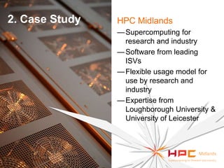 2. Case Study

HPC Midlands
— Supercomputing for
research and industry
— Software from leading
ISVs
— Flexible usage model for
use by research and
industry
— Expertise from
Loughborough University &
University of Leicester

 