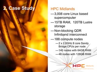 2. Case Study

HPC Midlands
— 3,008 core Linux based
supercomputer
— 15TB RAM, 120TB Lustre
storage
— Non-blocking QDR
Infiniband interconnect
— 188 compute nodes
— 2 x 2.0GHz 8 core Sandy
Bridge CPUs per node
— 140 nodes with 64GB RAM
— 48 nodes with 128GB RAM

 