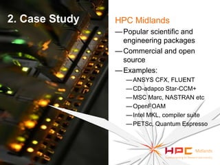 2. Case Study

HPC Midlands
— Popular scientific and
engineering packages
— Commercial and open
source
— Examples:
— ANSYS CFX, FLUENT
— CD-adapco Star-CCM+
— MSC Marc, NASTRAN etc
— OpenFOAM
— Intel MKL, compiler suite
— PETSc, Quantum Espresso

 