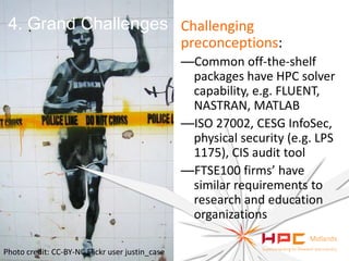 4. Grand Challenges Challenging
preconceptions:
—Common off-the-shelf
packages have HPC solver
capability, e.g. FLUENT,
NASTRAN, MATLAB
—ISO 27002, CESG InfoSec,
physical security (e.g. LPS
1175), CIS audit tool
—FTSE100 firms’ have
similar requirements to
research and education
organizations
Photo credit: CC-BY-NC Flickr user justin_case

 