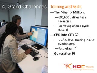 4. Grand Challenges Training and Skills:
—The Missing Million:
—100,000 unfilled tech
vacancies
—1m young unemployed
(NEETs)

—CPD into CFD 
—(Parallel) Coding
—UG/PG level training in bite
sized chunks
—FutureLearn?

—Generation Pi

 