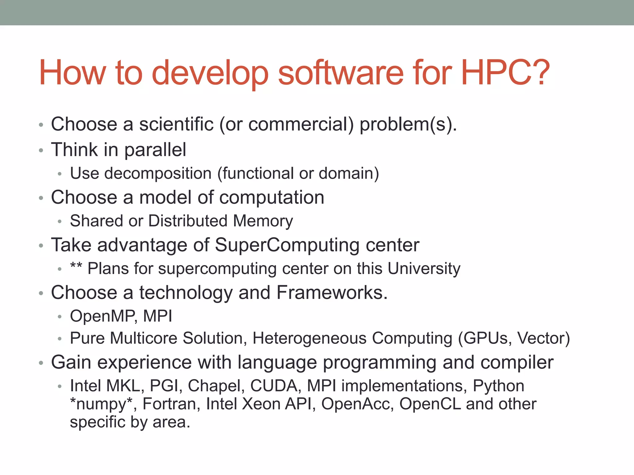 How to develop software for HPC?
• Choose a scientific (or commercial) problem(s).
• Think in parallel
• Use decomposition (functional or domain)
• Choose a model of computation
• Shared or Distributed Memory
• Take advantage of SuperComputing center
• ** Plans for supercomputing center on this University
• Choose a technology and Frameworks.
• OpenMP, MPI
• Pure Multicore Solution, Heterogeneous Computing (GPUs, Vector)
• Gain experience with language programming and compiler
• Intel MKL, PGI, Chapel, CUDA, MPI implementations, Python
*numpy*, Fortran, Intel Xeon API, OpenAcc, OpenCL and other
specific by area.
 