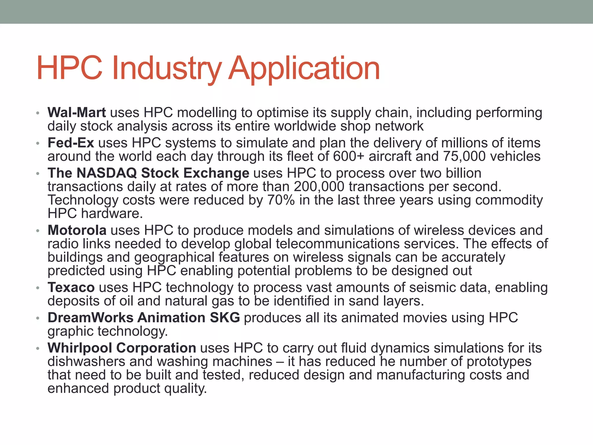 HPC Industry Application
• Wal-Mart uses HPC modelling to optimise its supply chain, including performing
daily stock analysis across its entire worldwide shop network
• Fed-Ex uses HPC systems to simulate and plan the delivery of millions of items
around the world each day through its fleet of 600+ aircraft and 75,000 vehicles
• The NASDAQ Stock Exchange uses HPC to process over two billion
transactions daily at rates of more than 200,000 transactions per second.
Technology costs were reduced by 70% in the last three years using commodity
HPC hardware.
• Motorola uses HPC to produce models and simulations of wireless devices and
radio links needed to develop global telecommunications services. The effects of
buildings and geographical features on wireless signals can be accurately
predicted using HPC enabling potential problems to be designed out
• Texaco uses HPC technology to process vast amounts of seismic data, enabling
deposits of oil and natural gas to be identified in sand layers.
• DreamWorks Animation SKG produces all its animated movies using HPC
graphic technology.
• Whirlpool Corporation uses HPC to carry out fluid dynamics simulations for its
dishwashers and washing machines – it has reduced he number of prototypes
that need to be built and tested, reduced design and manufacturing costs and
enhanced product quality.
 