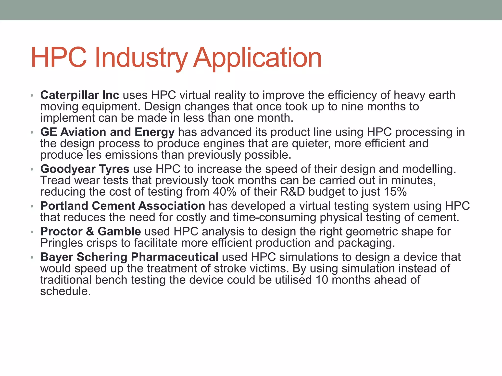 HPC Industry Application
• Caterpillar Inc uses HPC virtual reality to improve the efficiency of heavy earth
moving equipment. Design changes that once took up to nine months to
implement can be made in less than one month.
• GE Aviation and Energy has advanced its product line using HPC processing in
the design process to produce engines that are quieter, more efficient and
produce les emissions than previously possible.
• Goodyear Tyres use HPC to increase the speed of their design and modelling.
Tread wear tests that previously took months can be carried out in minutes,
reducing the cost of testing from 40% of their R&D budget to just 15%
• Portland Cement Association has developed a virtual testing system using HPC
that reduces the need for costly and time-consuming physical testing of cement.
• Proctor & Gamble used HPC analysis to design the right geometric shape for
Pringles crisps to facilitate more efficient production and packaging.
• Bayer Schering Pharmaceutical used HPC simulations to design a device that
would speed up the treatment of stroke victims. By using simulation instead of
traditional bench testing the device could be utilised 10 months ahead of
schedule.
 
