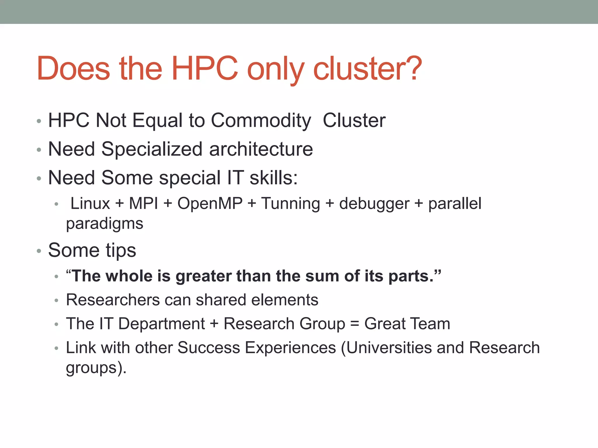 Does the HPC only cluster?
• HPC Not Equal to Commodity Cluster
• Need Specialized architecture
• Need Some special IT skills:
• Linux + MPI + OpenMP + Tunning + debugger + parallel
paradigms
• Some tips
• “The whole is greater than the sum of its parts.”
• Researchers can shared elements
• The IT Department + Research Group = Great Team
• Link with other Success Experiences (Universities and Research
groups).
 