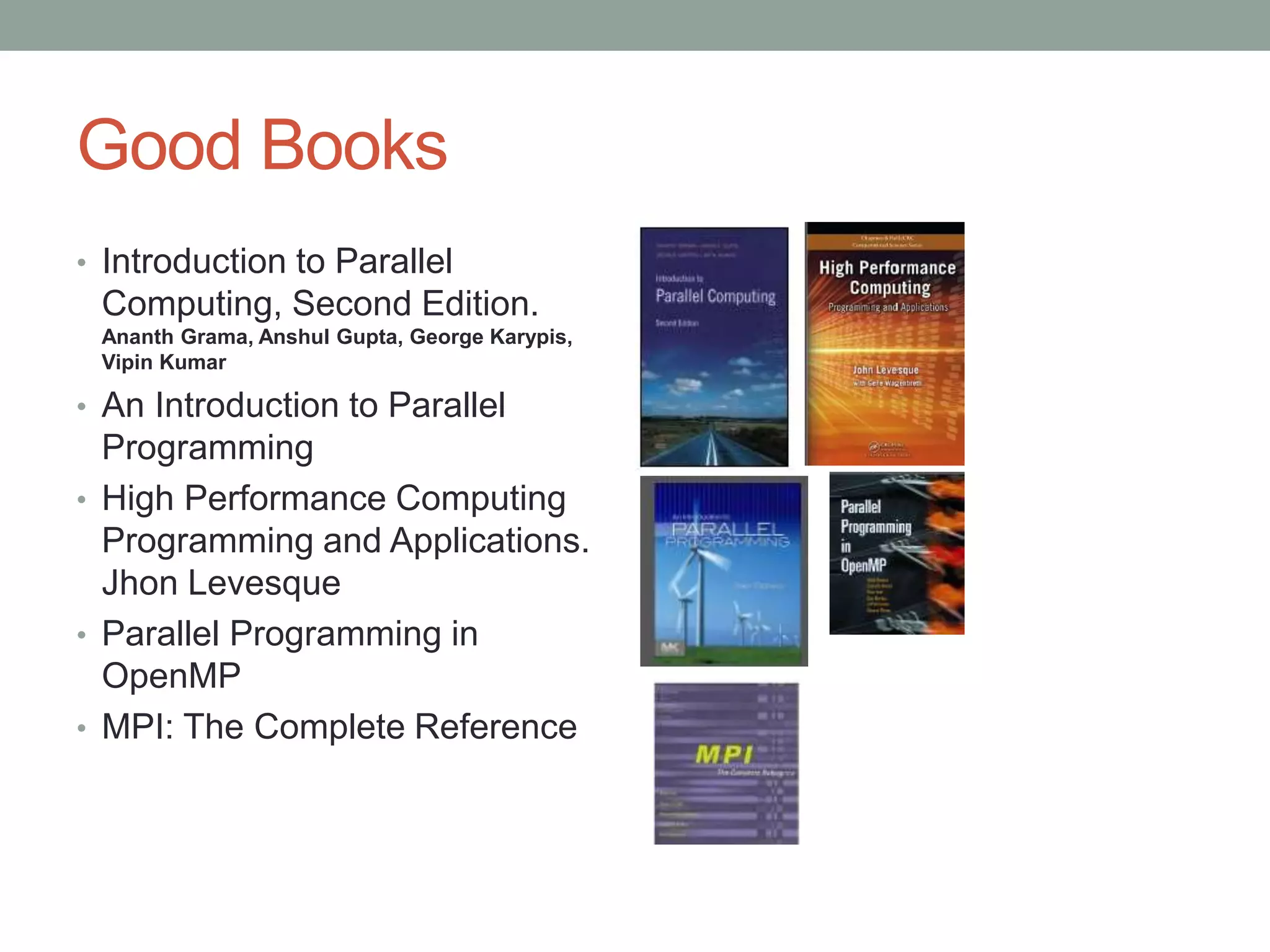 Good Books
• Introduction to Parallel
Computing, Second Edition.
Ananth Grama, Anshul Gupta, George Karypis,
Vipin Kumar
• An Introduction to Parallel
Programming
• High Performance Computing
Programming and Applications.
Jhon Levesque
• Parallel Programming in
OpenMP
• MPI: The Complete Reference
 