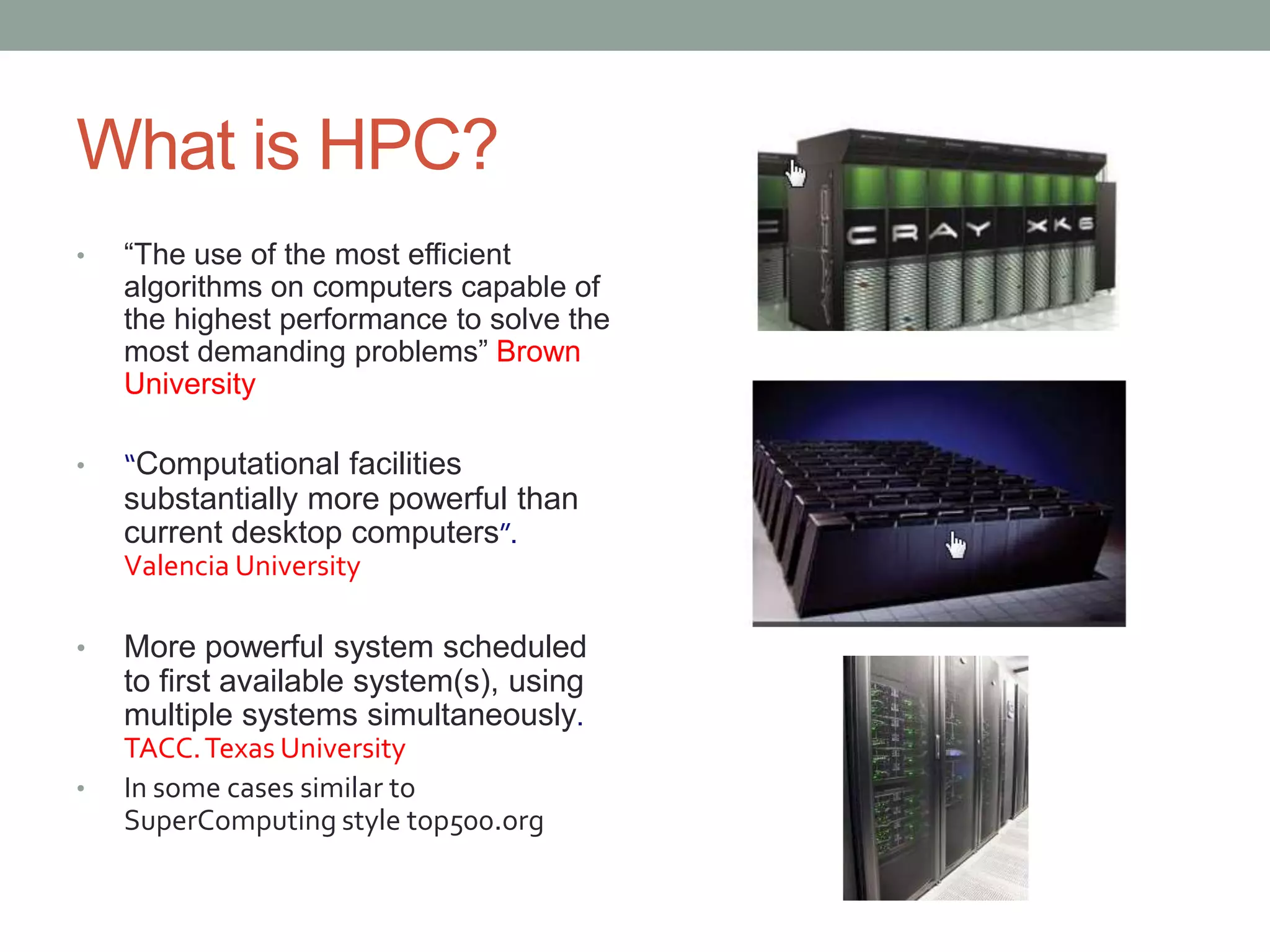 What is HPC?
• “The use of the most efficient
algorithms on computers capable of
the highest performance to solve the
most demanding problems” Brown
University
• “Computational facilities
substantially more powerful than
current desktop computers”.
Valencia University
• More powerful system scheduled
to first available system(s), using
multiple systems simultaneously.
TACC.Texas University
• In some cases similar to
SuperComputing style top500.org
 