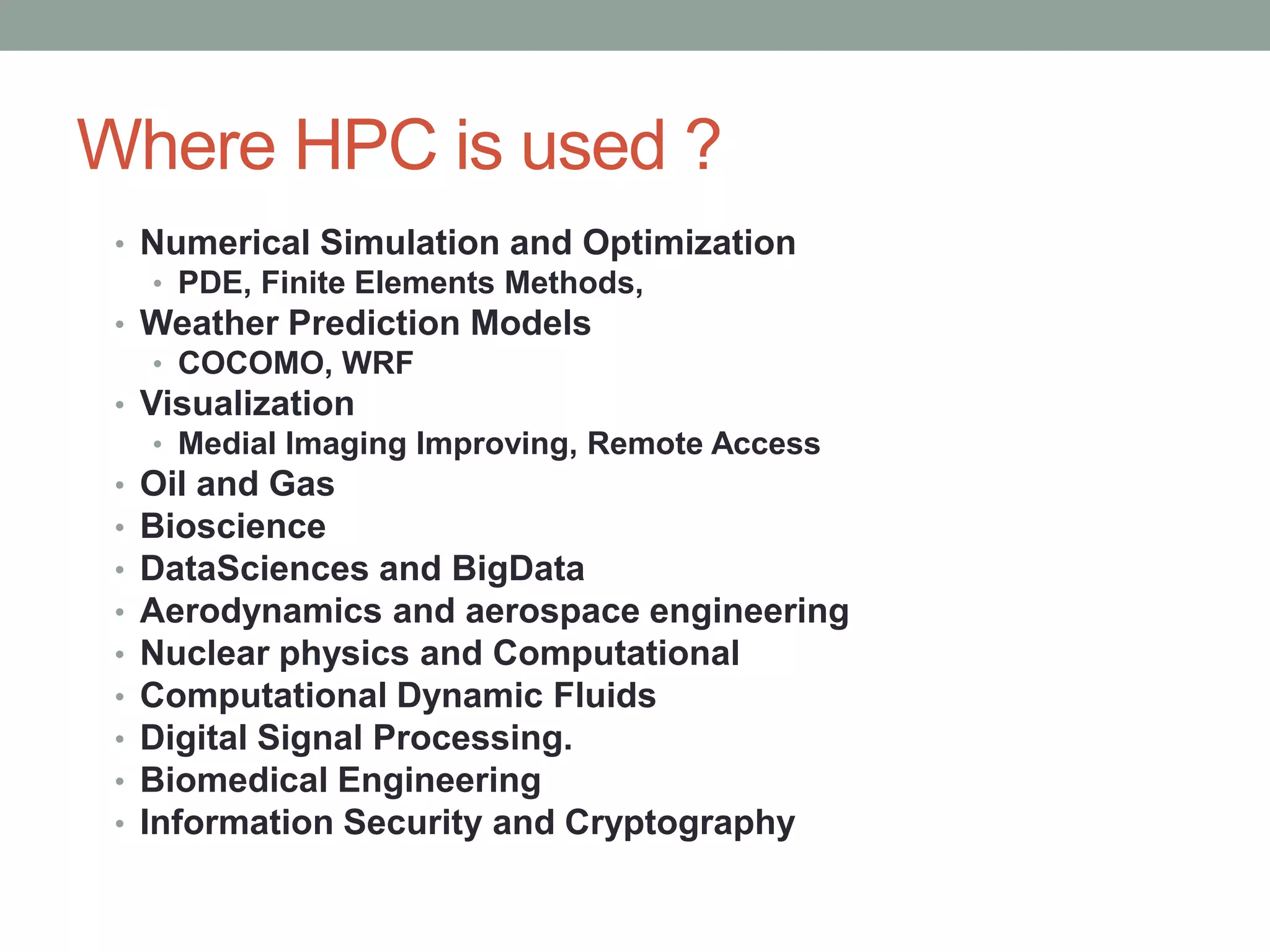 Where HPC is used ?
• Numerical Simulation and Optimization
• PDE, Finite Elements Methods,
• Weather Prediction Models
• COCOMO, WRF
• Visualization
• Medial Imaging Improving, Remote Access
• Oil and Gas
• Bioscience
• DataSciences and BigData
• Aerodynamics and aerospace engineering
• Nuclear physics and Computational
• Computational Dynamic Fluids
• Digital Signal Processing.
• Biomedical Engineering
• Information Security and Cryptography
 