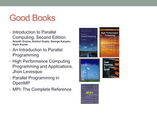 Good Books
• Introduction to Parallel
Computing, Second Edition.
Ananth Grama, Anshul Gupta, George Karypis,
Vipin Kumar
• An Introduction to Parallel
Programming
• High Performance Computing
Programming and Applications.
Jhon Levesque
• Parallel Programming in
OpenMP
• MPI: The Complete Reference
 