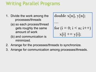 Writing Parallel Programs
double x[n], y[n];
…
for (i = 0; i < n; i++)
x[i] += y[i];
1. Divide the work among the
processes/threads
(a) so each process/thread
gets roughly the same
amount of work
(b) and communication is
minimized.
2. Arrange for the processes/threads to synchronize.
3. Arrange for communication among processes/threads.
 