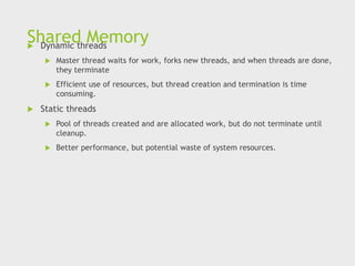 Shared Memory
 Dynamic threads
 Master thread waits for work, forks new threads, and when threads are done,
they terminate
 Efficient use of resources, but thread creation and termination is time
consuming.
 Static threads
 Pool of threads created and are allocated work, but do not terminate until
cleanup.
 Better performance, but potential waste of system resources.
 