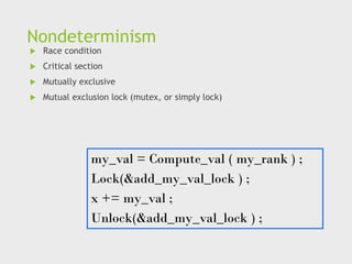 Nondeterminism
 Race condition
 Critical section
 Mutually exclusive
 Mutual exclusion lock (mutex, or simply lock)
my_val = Compute_val ( my_rank ) ;
Lock(&add_my_val_lock ) ;
x += my_val ;
Unlock(&add_my_val_lock ) ;
 