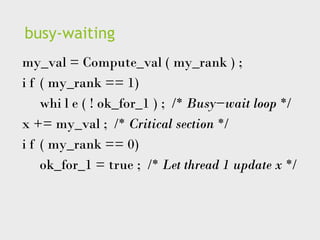 busy-waiting
my_val = Compute_val ( my_rank ) ;
i f ( my_rank == 1)
whi l e ( ! ok_for_1 ) ; /* Busy−wait loop */
x += my_val ; /* Critical section */
i f ( my_rank == 0)
ok_for_1 = true ; /* Let thread 1 update x */
 