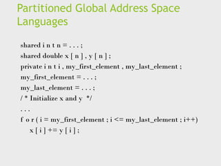 Partitioned Global Address Space
Languages
shared i n t n = . . . ;
shared double x [ n ] , y [ n ] ;
private i n t i , my_first_element , my_last_element ;
my_first_element = . . . ;
my_last_element = . . . ;
/ * Initialize x and y */
. . .
f o r ( i = my_first_element ; i <= my_last_element ; i++)
x [ i ] += y [ i ] ;
 