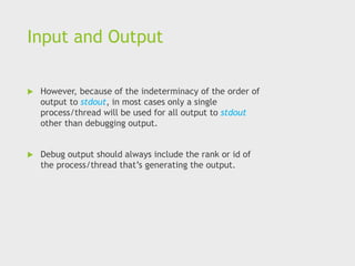 Input and Output
 However, because of the indeterminacy of the order of
output to stdout, in most cases only a single
process/thread will be used for all output to stdout
other than debugging output.
 Debug output should always include the rank or id of
the process/thread that’s generating the output.
 