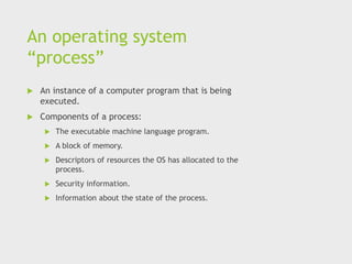 An operating system
“process”
 An instance of a computer program that is being
executed.
 Components of a process:
 The executable machine language program.
 A block of memory.
 Descriptors of resources the OS has allocated to the
process.
 Security information.
 Information about the state of the process.
 