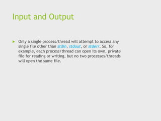 Input and Output
 Only a single process/thread will attempt to access any
single file other than stdin, stdout, or stderr. So, for
example, each process/thread can open its own, private
file for reading or writing, but no two processes/threads
will open the same file.
 