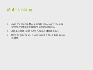 Multitasking
 Gives the illusion that a single processor system is
running multiple programs simultaneously.
 Each process takes turns running. (time slice)
 After its time is up, it waits until it has a turn again.
(blocks)
 