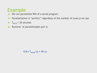 Example
 We can parallelize 90% of a serial program.
 Parallelization is “perfect” regardless of the number of cores p we use.
 Tserial = 20 seconds
 Runtime of parallelizable part is
0.9 x Tserial / p = 18 / p
 