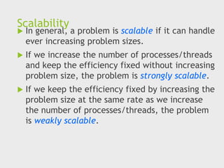 Scalability
 In general, a problem is scalable if it can handle
ever increasing problem sizes.
 If we increase the number of processes/threads
and keep the efficiency fixed without increasing
problem size, the problem is strongly scalable.
 If we keep the efficiency fixed by increasing the
problem size at the same rate as we increase
the number of processes/threads, the problem
is weakly scalable.
 