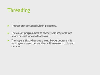 Threading
 Threads are contained within processes.
 They allow programmers to divide their programs into
(more or less) independent tasks.
 The hope is that when one thread blocks because it is
waiting on a resource, another will have work to do and
can run.
 