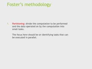 Foster’s methodology
1. Partitioning: divide the computation to be performed
and the data operated on by the computation into
small tasks.
The focus here should be on identifying tasks that can
be executed in parallel.
 