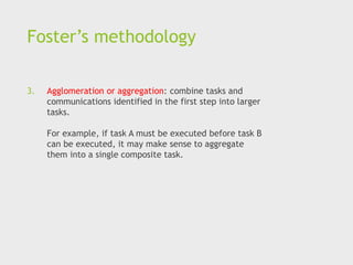 Foster’s methodology
3. Agglomeration or aggregation: combine tasks and
communications identified in the first step into larger
tasks.
For example, if task A must be executed before task B
can be executed, it may make sense to aggregate
them into a single composite task.
 