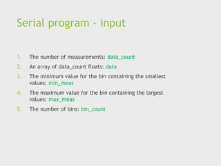Serial program - input
1. The number of measurements: data_count
2. An array of data_count floats: data
3. The minimum value for the bin containing the smallest
values: min_meas
4. The maximum value for the bin containing the largest
values: max_meas
5. The number of bins: bin_count
 