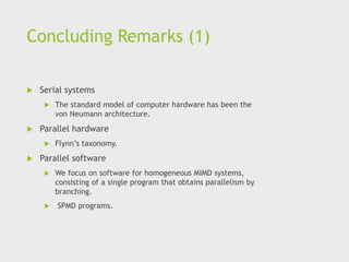 Concluding Remarks (1)
 Serial systems
 The standard model of computer hardware has been the
von Neumann architecture.
 Parallel hardware
 Flynn’s taxonomy.
 Parallel software
 We focus on software for homogeneous MIMD systems,
consisting of a single program that obtains parallelism by
branching.
 SPMD programs.
 