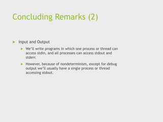 Concluding Remarks (2)
 Input and Output
 We’ll write programs in which one process or thread can
access stdin, and all processes can access stdout and
stderr.
 However, because of nondeterminism, except for debug
output we’ll usually have a single process or thread
accessing stdout.
 