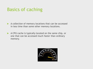 Basics of caching
 A collection of memory locations that can be accessed
in less time than some other memory locations.
 A CPU cache is typically located on the same chip, or
one that can be accessed much faster than ordinary
memory.
 