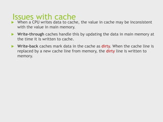 Issues with cache
 When a CPU writes data to cache, the value in cache may be inconsistent
with the value in main memory.
 Write-through caches handle this by updating the data in main memory at
the time it is written to cache.
 Write-back caches mark data in the cache as dirty. When the cache line is
replaced by a new cache line from memory, the dirty line is written to
memory.
 