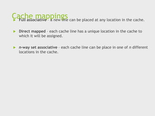 Cache mappings
 Full associative – a new line can be placed at any location in the cache.
 Direct mapped – each cache line has a unique location in the cache to
which it will be assigned.
 n-way set associative – each cache line can be place in one of n different
locations in the cache.
 