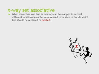 n-way set associative
 When more than one line in memory can be mapped to several
different locations in cache we also need to be able to decide which
line should be replaced or evicted.
x
 