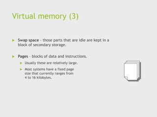 Virtual memory (3)
 Swap space - those parts that are idle are kept in a
block of secondary storage.
 Pages – blocks of data and instructions.
 Usually these are relatively large.
 Most systems have a fixed page
size that currently ranges from
4 to 16 kilobytes.
 