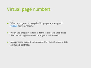 Virtual page numbers
 When a program is compiled its pages are assigned
virtual page numbers.
 When the program is run, a table is created that maps
the virtual page numbers to physical addresses.
 A page table is used to translate the virtual address into
a physical address.
 