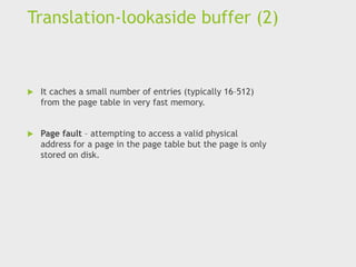 Translation-lookaside buffer (2)
 It caches a small number of entries (typically 16–512)
from the page table in very fast memory.
 Page fault – attempting to access a valid physical
address for a page in the page table but the page is only
stored on disk.
 